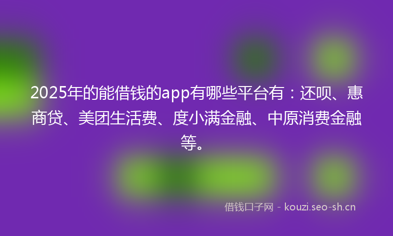 2025年的能借钱的app有哪些平台有：还呗、惠商贷、美团生活费、度小满金融、中原消费金融等。