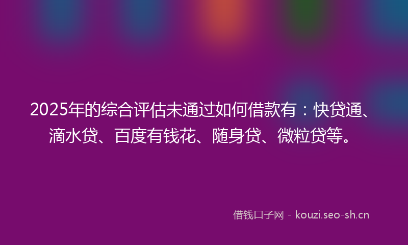 2025年的综合评估未通过如何借款有：快贷通、滴水贷、百度有钱花、随身贷、微粒贷等。
