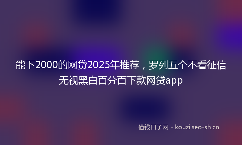 能下2000的网贷2025年推荐，罗列五个不看征信无视黑白百分百下款网贷app