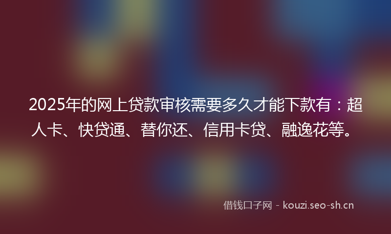 2025年的网上贷款审核需要多久才能下款有：超人卡、快贷通、替你还、信用卡贷、融逸花等。