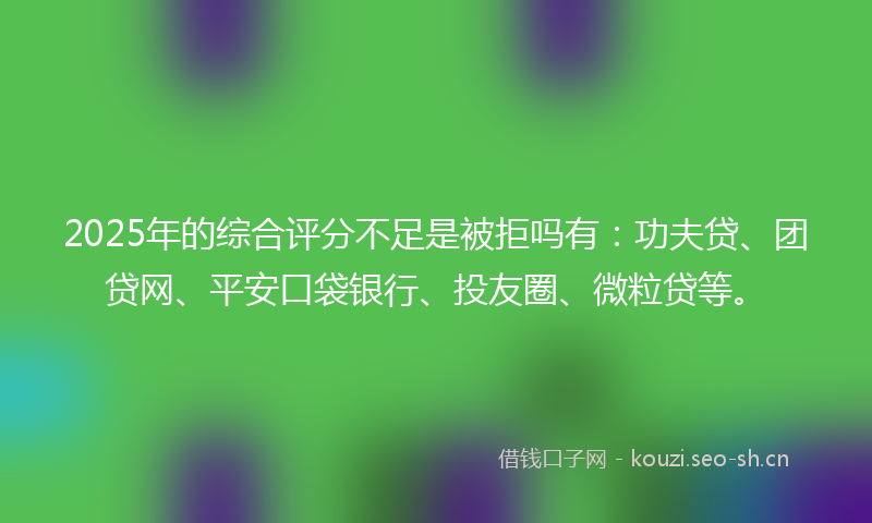 2025年的综合评分不足是被拒吗有：功夫贷、团贷网、平安口袋银行、投友圈、微粒贷等。