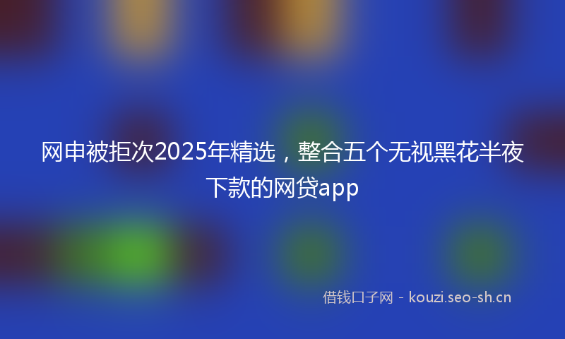 网申被拒次2025年精选，整合五个无视黑花半夜下款的网贷app