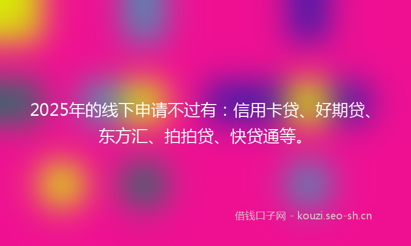 2025年的线下申请不过有：信用卡贷、好期贷、东方汇、拍拍贷、快贷通等。