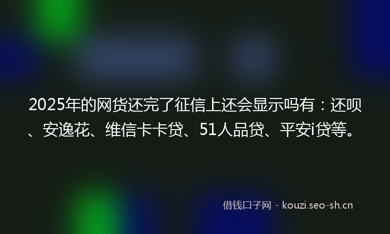 2025年的网货还完了征信上还会显示吗有：还呗、安逸花、维信卡卡贷、51人品贷、平安i贷等。