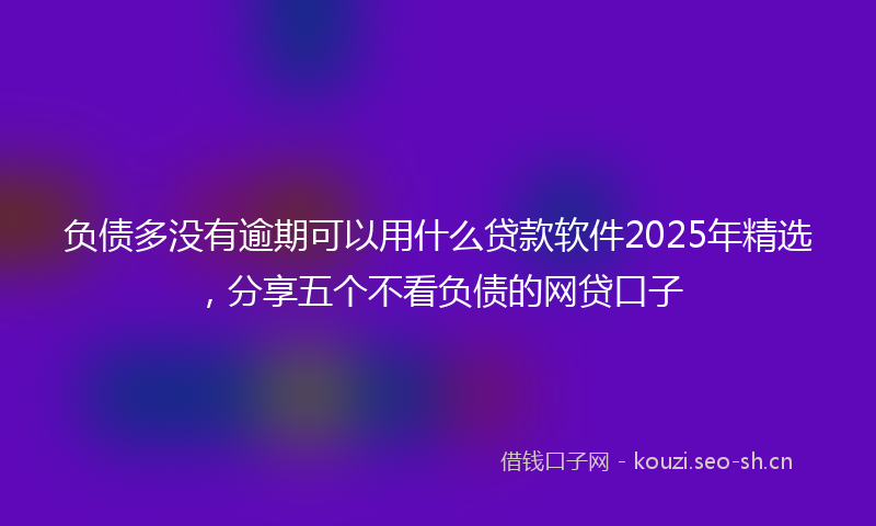 负债多没有逾期可以用什么贷款软件2025年精选，分享五个不看负债的网贷口子