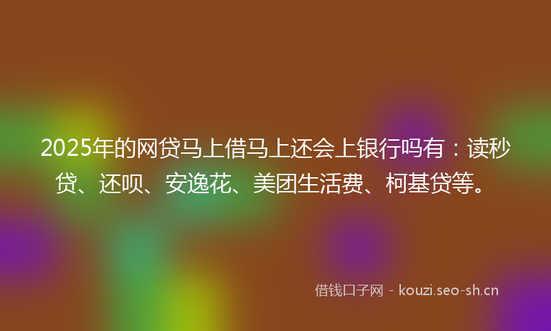 2025年的网贷马上借马上还会上银行吗有：读秒贷、还呗、安逸花、美团生活费、柯基贷等。
