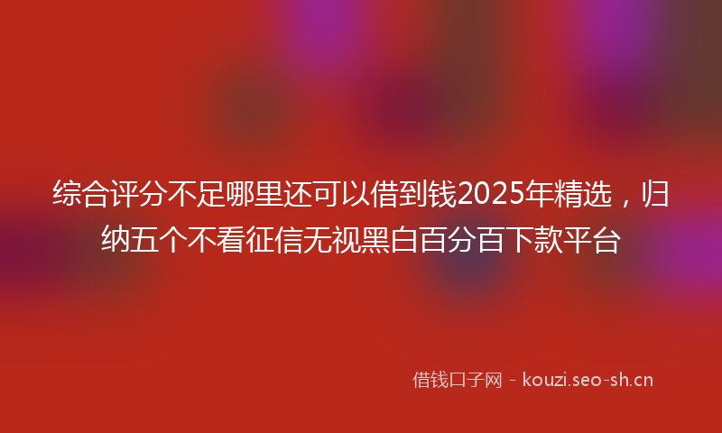 综合评分不足哪里还可以借到钱2025年精选，归纳五个不看征信无视黑白百分百下款平台