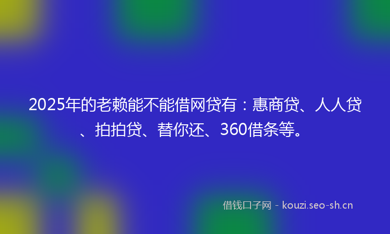 2025年的老赖能不能借网贷有：惠商贷、人人贷、拍拍贷、替你还、360借条等。