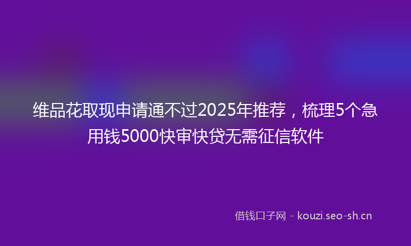 维品花取现申请通不过2025年推荐，梳理5个急用钱5000快审快贷无需征信软件