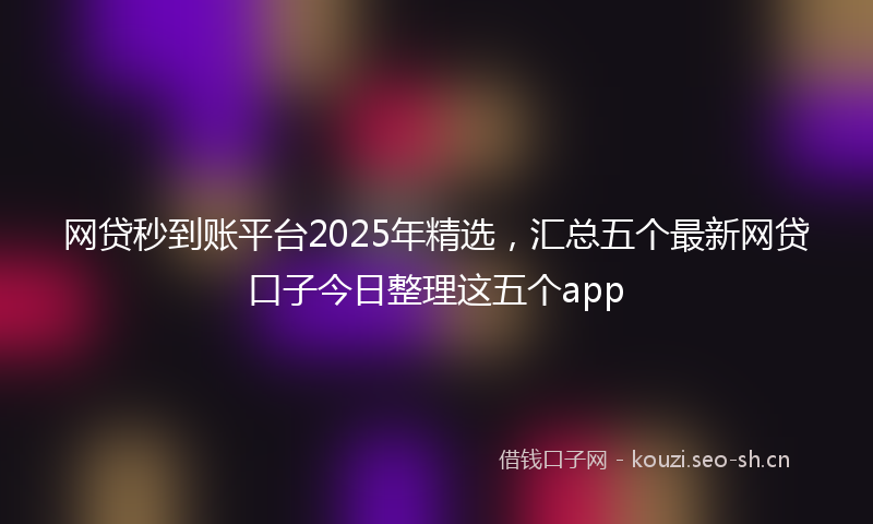 网贷秒到账平台2025年精选，汇总五个最新网贷口子今日整理这五个app