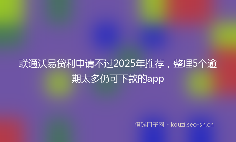 联通沃易贷利申请不过2025年推荐，整理5个逾期太多仍可下款的app