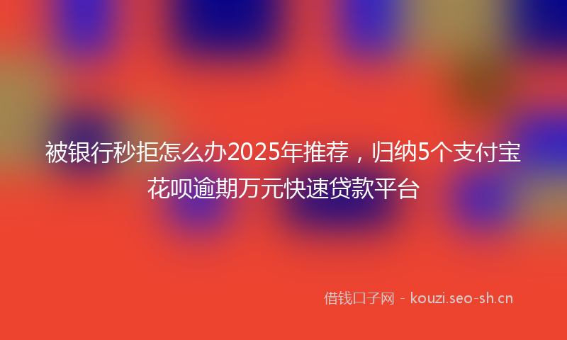 被银行秒拒怎么办2025年推荐，归纳5个支付宝花呗逾期万元快速贷款平台