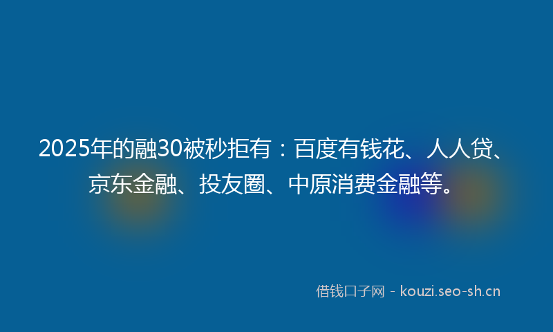 2025年的融30被秒拒有：百度有钱花、人人贷、京东金融、投友圈、中原消费金融等。