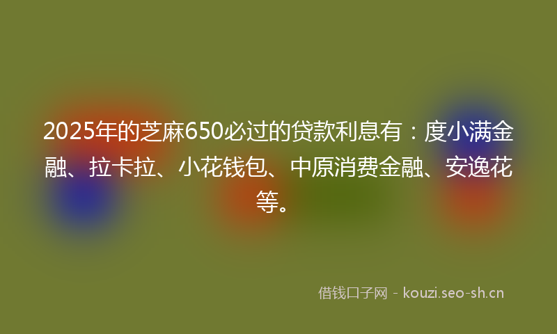2025年的芝麻650必过的贷款利息有：度小满金融、拉卡拉、小花钱包、中原消费金融、安逸花等。