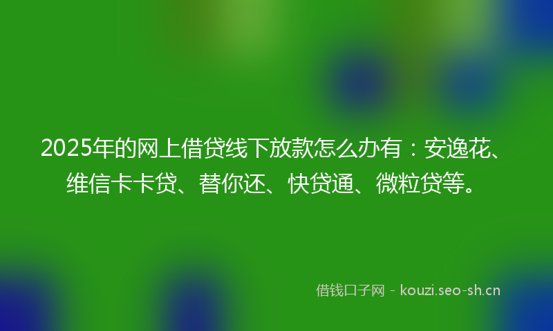 2025年的网上借贷线下放款怎么办有：安逸花、维信卡卡贷、替你还、快贷通、微粒贷等。