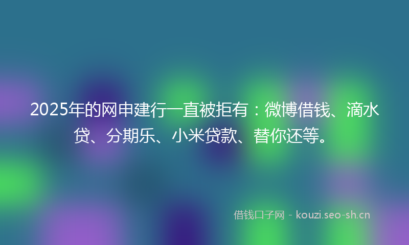 2025年的网申建行一直被拒有：微博借钱、滴水贷、分期乐、小米贷款、替你还等。