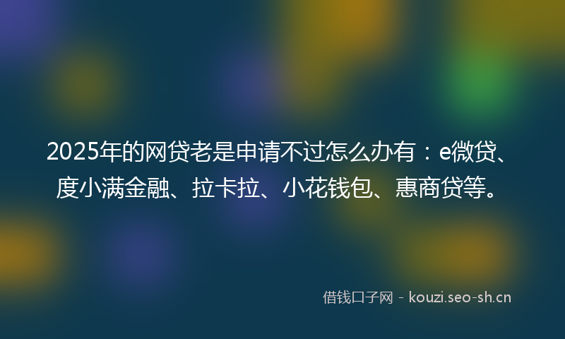 2025年的网贷老是申请不过怎么办有：e微贷、度小满金融、拉卡拉、小花钱包、惠商贷等。