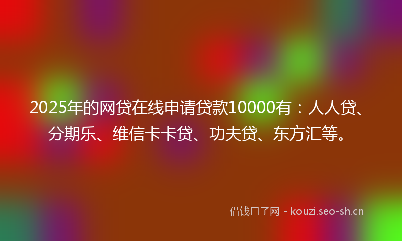 2025年的网贷在线申请贷款10000有：人人贷、分期乐、维信卡卡贷、功夫贷、东方汇等。