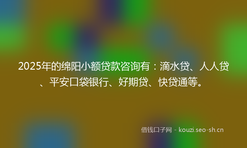 2025年的绵阳小额贷款咨询有：滴水贷、人人贷、平安口袋银行、好期贷、快贷通等。