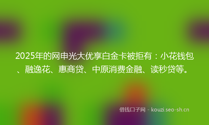 2025年的网申光大优享白金卡被拒有：小花钱包、融逸花、惠商贷、中原消费金融、读秒贷等。