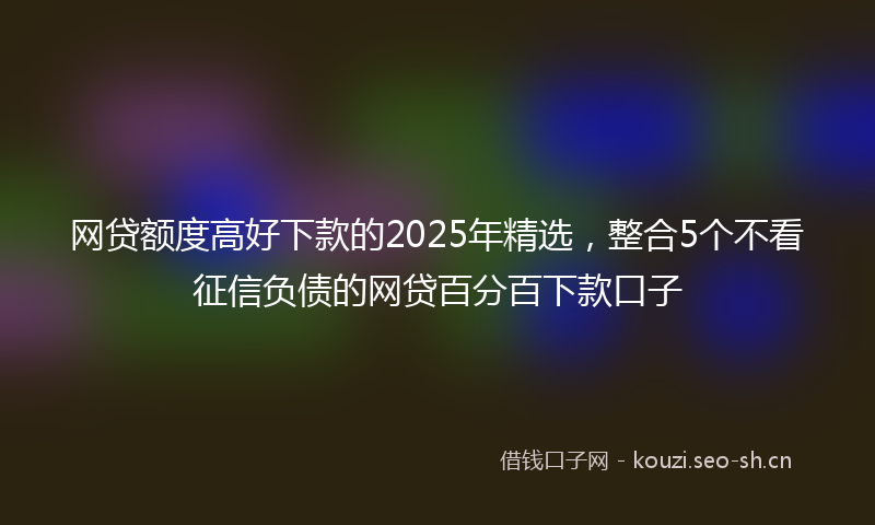 网贷额度高好下款的2025年精选，整合5个不看征信负债的网贷百分百下款口子