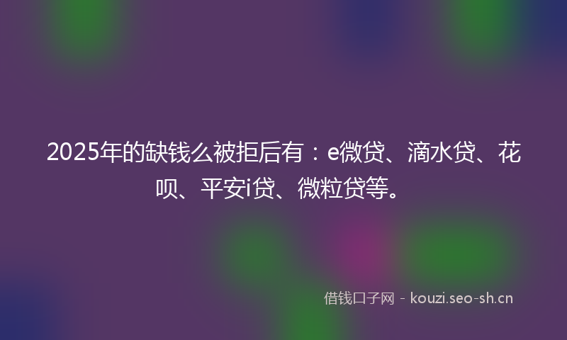 2025年的缺钱么被拒后有：e微贷、滴水贷、花呗、平安i贷、微粒贷等。