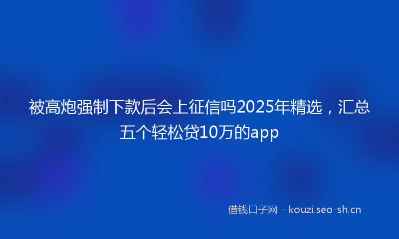 被高炮强制下款后会上征信吗2025年精选，汇总五个轻松贷10万的app
