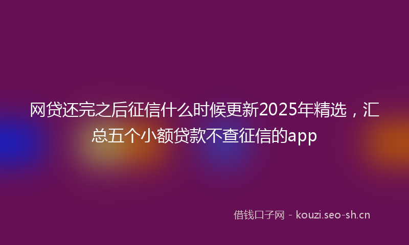 网贷还完之后征信什么时候更新2025年精选，汇总五个小额贷款不查征信的app