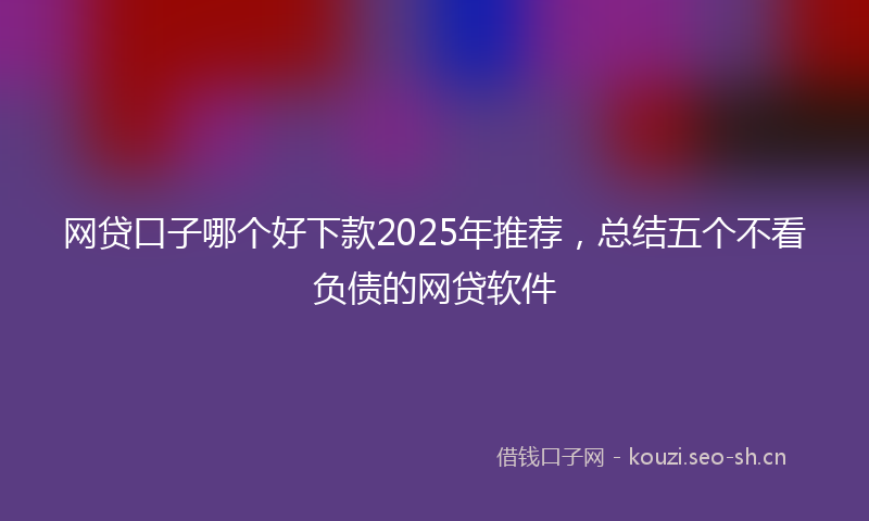 网贷口子哪个好下款2025年推荐，总结五个不看负债的网贷软件