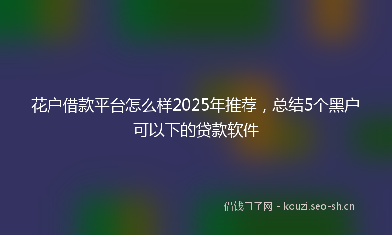 花户借款平台怎么样2025年推荐，总结5个黑户可以下的贷款软件