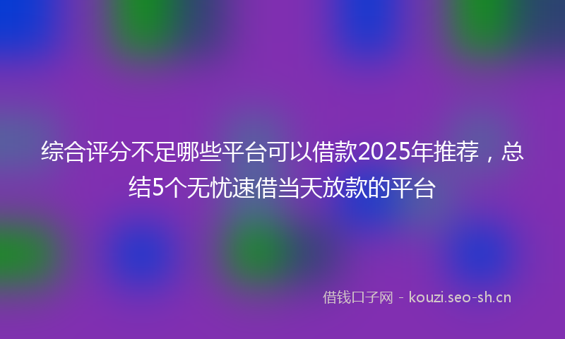 综合评分不足哪些平台可以借款2025年推荐,总结5个无忧速借当天放款的平台