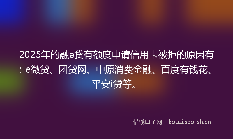 2025年的融e贷有额度申请信用卡被拒的原因有：e微贷、团贷网、中原消费金融、百度有钱花、平安i贷等。