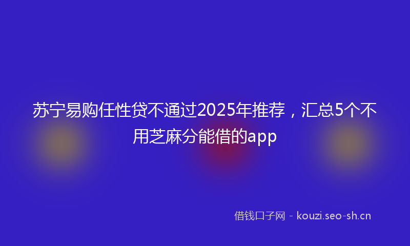 苏宁易购任性贷不通过2025年推荐,汇总5个不用芝麻分能借的app