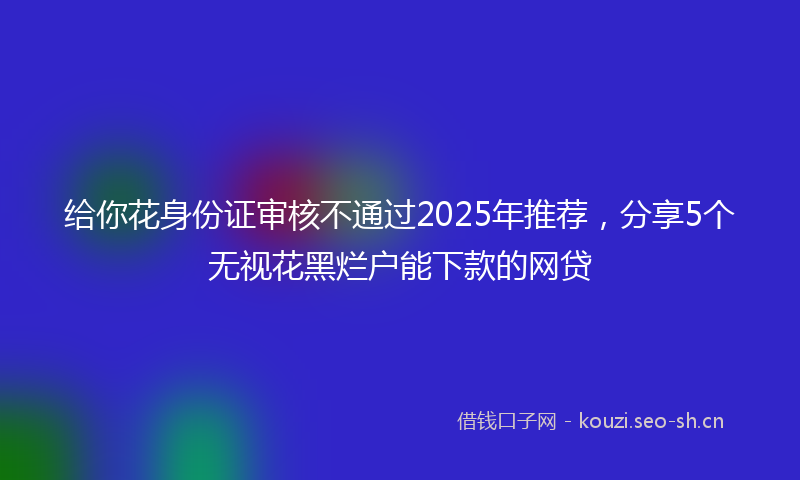 给你花身份证审核不通过2025年推荐,分享5个无视花黑烂户能下款的网贷