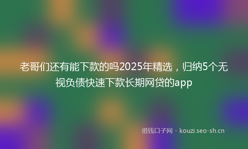 老哥们还有能下款的吗2025年精选，归纳5个无视负债快速下款长期网贷的app