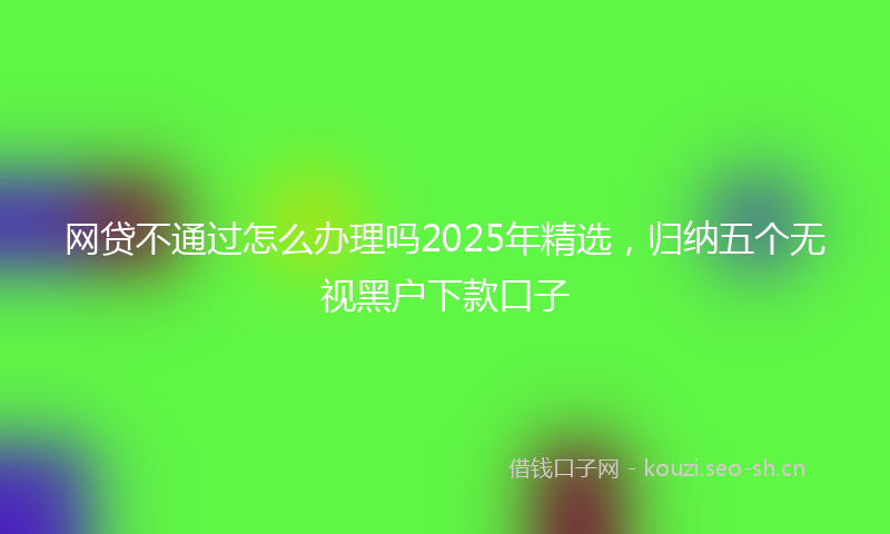 网贷不通过怎么办理吗2025年精选，归纳五个无视黑户下款口子