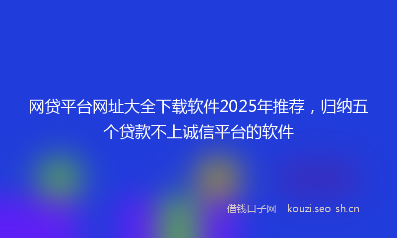 网贷平台网址大全下载软件2025年推荐，归纳五个贷款不上诚信平台的软件