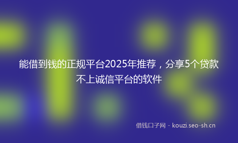 能借到钱的正规平台2025年推荐，分享5个贷款不上诚信平台的软件