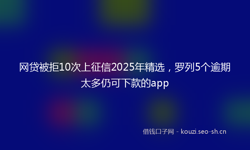 网贷被拒10次上征信2025年精选，罗列5个逾期太多仍可下款的app