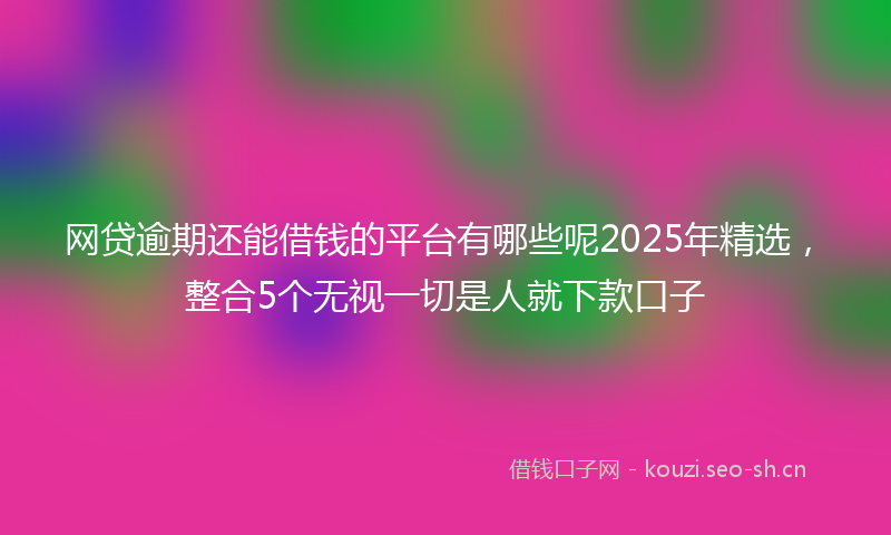 网贷逾期还能借钱的平台有哪些呢2025年精选，整合5个无视一切是人就下款口子