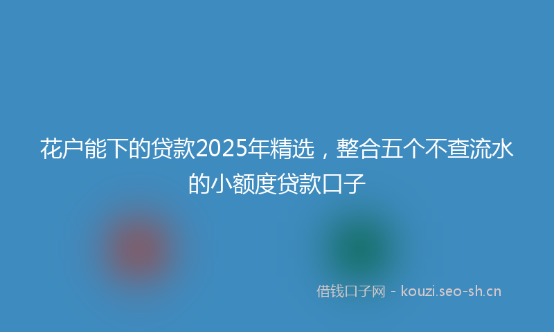 花户能下的贷款2025年精选，整合五个不查流水的小额度贷款口子
