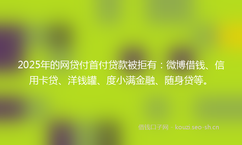 2025年的网贷付首付贷款被拒有：微博借钱、信用卡贷、洋钱罐、度小满金融、随身贷等。