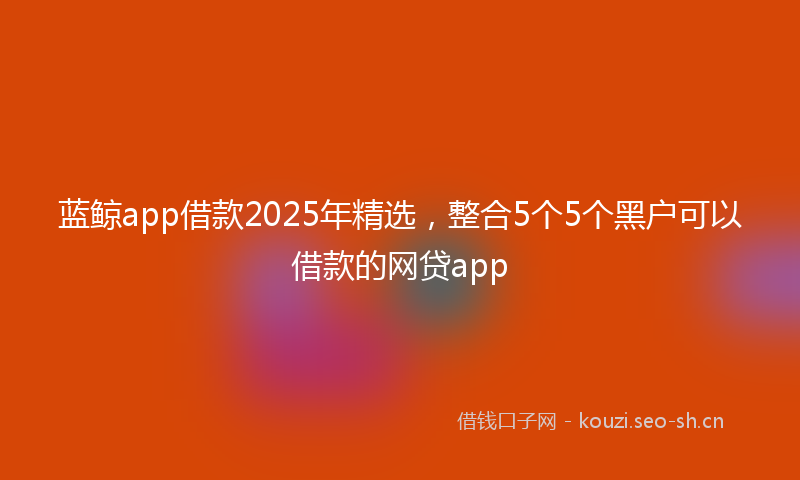 蓝鲸app借款2025年精选，整合5个5个黑户可以借款的网贷app