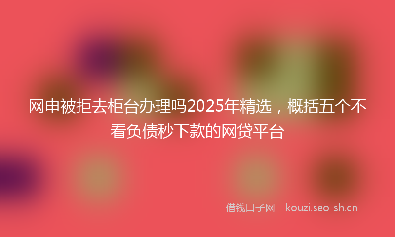 网申被拒去柜台办理吗2025年精选，概括五个不看负债秒下款的网贷平台