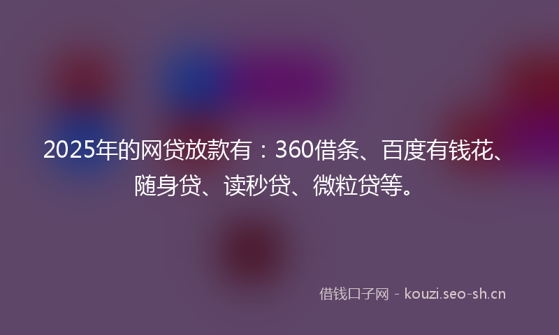2025年的网贷放款有：360借条、百度有钱花、随身贷、读秒贷、微粒贷等。