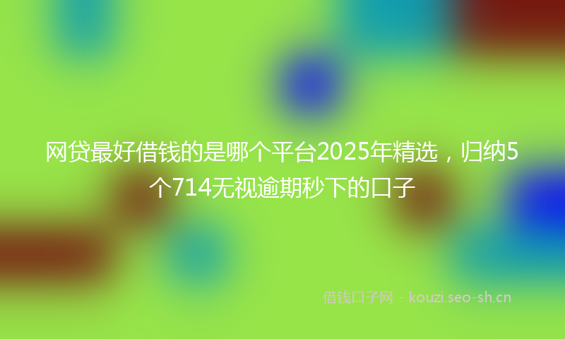 网贷最好借钱的是哪个平台2025年精选，归纳5个714无视逾期秒下的口子