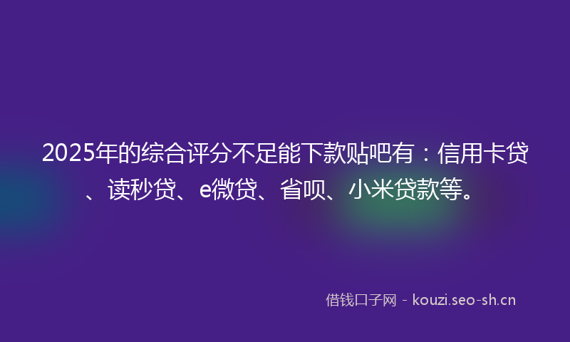 2025年的综合评分不足能下款贴吧有：信用卡贷、读秒贷、e微贷、省呗、小米贷款等。