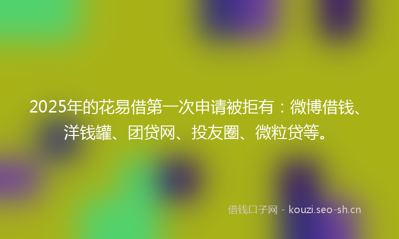 2025年的花易借第一次申请被拒有：微博借钱、洋钱罐、团贷网、投友圈、微粒贷等。