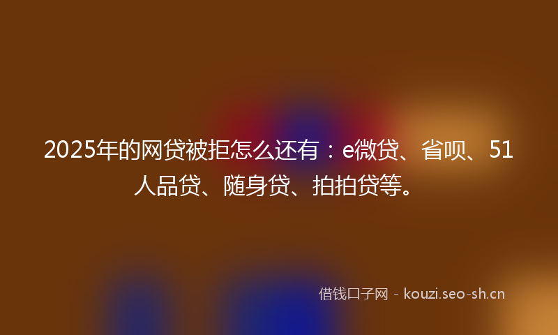 2025年的网贷被拒怎么还有：e微贷、省呗、51人品贷、随身贷、拍拍贷等。