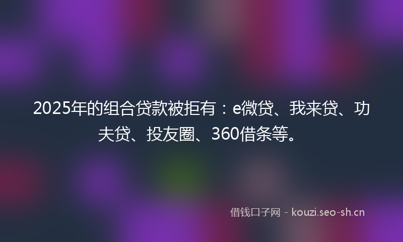 2025年的组合贷款被拒有：e微贷、我来贷、功夫贷、投友圈、360借条等。